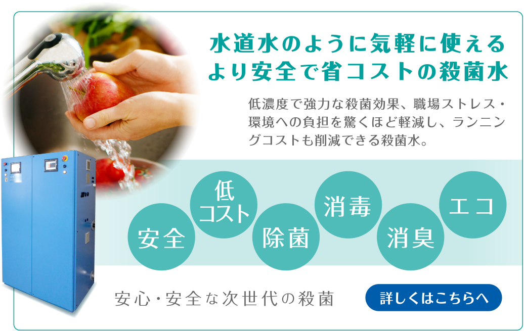 水道水のように気軽に使えるより安全で省コストの殺菌水　低い有効塩素濃度でより安全性を確保し、高い殺菌効果も得られ、さらにコストや環境への負荷を軽減できる優れた殺菌水です。安全・低コスト・除菌・消毒・消臭・エコ　安心・安全な次世代の殺菌　詳しくはこちらへ